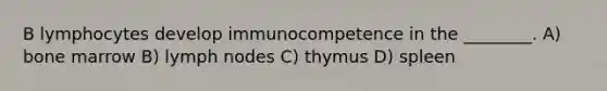 B lymphocytes develop immunocompetence in the ________. A) bone marrow B) lymph nodes C) thymus D) spleen