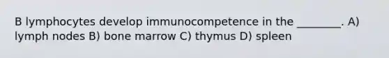 B lymphocytes develop immunocompetence in the ________. A) lymph nodes B) bone marrow C) thymus D) spleen