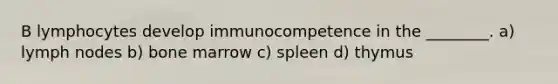 B lymphocytes develop immunocompetence in the ________. a) lymph nodes b) bone marrow c) spleen d) thymus