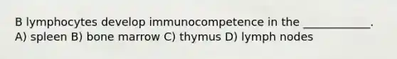 B lymphocytes develop immunocompetence in the ____________. A) spleen B) bone marrow C) thymus D) lymph nodes