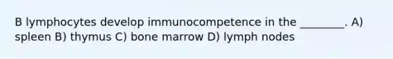 B lymphocytes develop immunocompetence in the ________. A) spleen B) thymus C) bone marrow D) lymph nodes