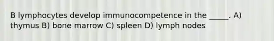 B lymphocytes develop immunocompetence in the _____. A) thymus B) bone marrow C) spleen D) lymph nodes