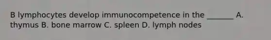 B lymphocytes develop immunocompetence in the _______ A. thymus B. bone marrow C. spleen D. lymph nodes