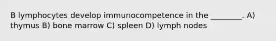 B lymphocytes develop immunocompetence in the ________. A) thymus B) bone marrow C) spleen D) lymph nodes