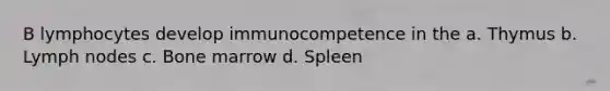 B lymphocytes develop immunocompetence in the a. Thymus b. Lymph nodes c. Bone marrow d. Spleen