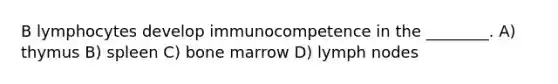 B lymphocytes develop immunocompetence in the ________. A) thymus B) spleen C) bone marrow D) lymph nodes