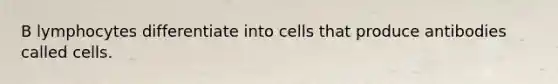 B lymphocytes differentiate into cells that produce antibodies called cells.