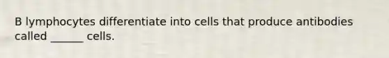 B lymphocytes differentiate into cells that produce antibodies called ______ cells.