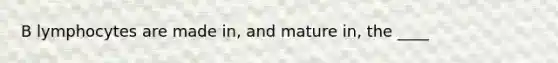 B lymphocytes are made in, and mature in, the ____