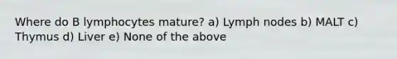 Where do B lymphocytes mature? a) Lymph nodes b) MALT c) Thymus d) Liver e) None of the above