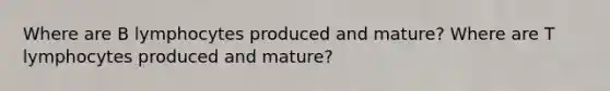 Where are B lymphocytes produced and mature? Where are T lymphocytes produced and mature?