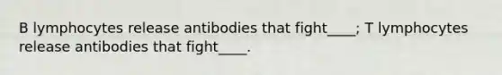 B lymphocytes release antibodies that fight____; T lymphocytes release antibodies that fight____.