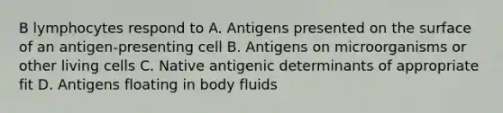 B lymphocytes respond to A. Antigens presented on the surface of an antigen-presenting cell B. Antigens on microorganisms or other living cells C. Native antigenic determinants of appropriate fit D. Antigens floating in body fluids