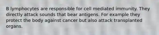 B lymphocytes are responsible for cell mediated immunity. They directly attack sounds that bear antigens. For example they protect the body against cancer but also attack transplanted organs.