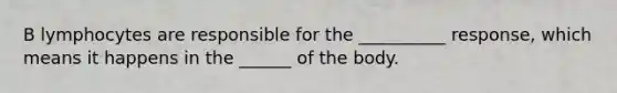 B lymphocytes are responsible for the __________ response, which means it happens in the ______ of the body.