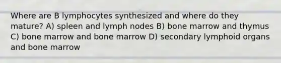 Where are B lymphocytes synthesized and where do they mature? A) spleen and lymph nodes B) bone marrow and thymus C) bone marrow and bone marrow D) secondary lymphoid organs and bone marrow