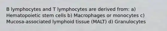 B lymphocytes and T lymphocytes are derived from: a) Hematopoietic stem cells b) Macrophages or monocytes c) Mucosa-associated lymphoid tissue (MALT) d) Granulocytes