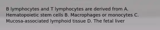 B lymphocytes and T lymphocytes are derived from A. Hematopoietic stem cells B. Macrophages or monocytes C. Mucosa-associated lymphoid tissue D. The fetal liver