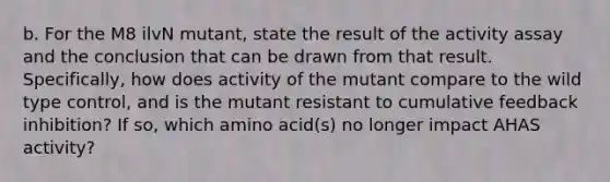 b. For the M8 ilvN mutant, state the result of the activity assay and the conclusion that can be drawn from that result. Specifically, how does activity of the mutant compare to the wild type control, and is the mutant resistant to cumulative feedback inhibition? If so, which amino acid(s) no longer impact AHAS activity?