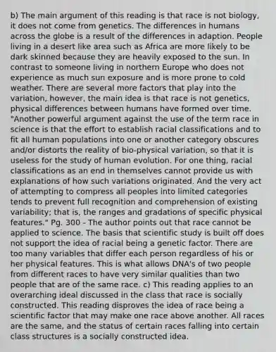 b) The main argument of this reading is that race is not biology, it does not come from genetics. The differences in humans across the globe is a result of the differences in adaption. People living in a desert like area such as Africa are more likely to be dark skinned because they are heavily exposed to the sun. In contrast to someone living in northern Europe who does not experience as much sun exposure and is more prone to cold weather. There are several more factors that play into the variation, however, the main idea is that race is not genetics, physical differences between humans have formed over time. "Another powerful argument against the use of the term race in science is that the effort to establish racial classifications and to fit all human populations into one or another category obscures and/or distorts the reality of bio-physical variation, so that it is useless for the study of human evolution. For one thing, racial classifications as an end in themselves cannot provide us with explanations of how such variations originated. And the very act of attempting to compress all peoples into limited categories tends to prevent full recognition and comprehension of existing variability; that is, the ranges and gradations of specific physical features." Pg. 300 - The author points out that race cannot be applied to science. The basis that scientific study is built off does not support the idea of racial being a genetic factor. There are too many variables that differ each person regardless of his or her physical features. This is what allows DNA's of two people from different races to have very similar qualities than two people that are of the same race. c) This reading applies to an overarching ideal discussed in the class that race is socially constructed. This reading disproves the idea of race being a scientific factor that may make one race above another. All races are the same, and the status of certain races falling into certain class structures is a socially constructed idea.