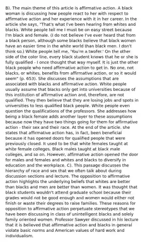 B). The main theme of this article is affirmative action. A black woman is discussing how people react to her with respect to affirmative action and her experience with it in her career. In the article she says, "That's what I've been hearing from whites and blacks. White people tell me I must be on easy street because I'm black and female. (I do not believe I've ever heard that from a black person, although some blacks believe that black women have an easier time in the white world than black men. I don't think so.) White people tell me, 'You're a twofer.' On the other side of the color line, every black student knows that he or she is fully qualified - I once thought that way myself. It is just the other black people who need affirmative action to get in. No one, not blacks, or whites, benefits from affirmative action, or so it would seem" (p. 653). She discusses the assumptions that are associated with blacks and affirmative action. White people usually assume that blacks only get into universities because of this institution of affirmative action and, therefore, are not qualified. They then believe that they are losing jobs and spots in universities to less qualified black people. White people even question the qualifications of the professors. She addresses how being a black female adds another layer to these assumptions because now they have two things going for them for affirmative action - their sex and their race. At the end of the article, she states that affirmative action has, in fact, been beneficial because it has opened doors for qualified people that were previously closed. It used to be that white females taught at white female colleges. Black males taught at black male colleges, and so on. However, affirmative action opened the door for males and females and whites and blacks to diversify in education and the workplace. C). This passage discusses the hierarchy of race and sex that we often talk about during discussion sections and lecture. The opposition to affirmative action highlights the underlying beliefs that whites are better than blacks and men are better than women. It was thought that black students wouldn't attend graduate school because their grades would not be good enough and women would either not finish or waste their degrees to raise families. These reasons for opposition to affirmative action perpetuate stereotypes that we have been discussing in class of unintelligent blacks and solely family oriented women. Professor Sawyer discussed in his lecture that it is believed that affirmative action and blacks in general violate basic norms and American values of hard work and individualism.