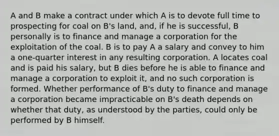 A and B make a contract under which A is to devote full time to prospecting for coal on B's land, and, if he is successful, B personally is to finance and manage a corporation for the exploitation of the coal. B is to pay A a salary and convey to him a one-quarter interest in any resulting corporation. A locates coal and is paid his salary, but B dies before he is able to finance and manage a corporation to exploit it, and no such corporation is formed. Whether performance of B's duty to finance and manage a corporation became impracticable on B's death depends on whether that duty, as understood by the parties, could only be performed by B himself.