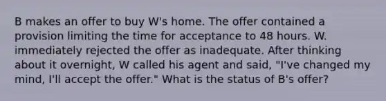 B makes an offer to buy W's home. The offer contained a provision limiting the time for acceptance to 48 hours. W. immediately rejected the offer as inadequate. After thinking about it overnight, W called his agent and said, "I've changed my mind, I'll accept the offer." What is the status of B's offer?