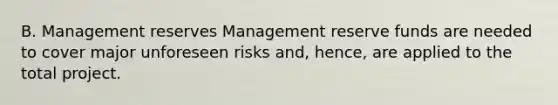 B. Management reserves Management reserve funds are needed to cover major unforeseen risks and, hence, are applied to the total project.