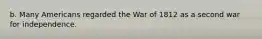 b. Many Americans regarded the War of 1812 as a second war for independence.