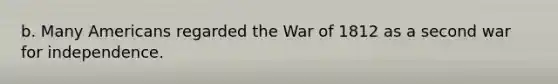 b. Many Americans regarded the War of 1812 as a second war for independence.