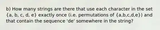 b) How many strings are there that use each character in the set (a, b, c, d, e) exactly once (i.e. permutations of (a,b,c,d,e)) and that contain the sequence 'de' somewhere in the string?