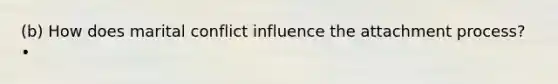 (b) How does marital conflict influence the attachment process? •