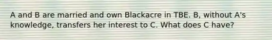 A and B are married and own Blackacre in TBE. B, without A's knowledge, transfers her interest to C. What does C have?