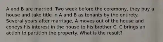 A and B are married. Two week before the ceremony, they buy a house and take title in A and B as tenants by the entirety. Several years after marriage, A moves out of the house and coneys his interest in the house to his brother C. C brings an action to partition the property. What is the result?