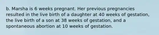 b. Marsha is 6 weeks pregnant. Her previous pregnancies resulted in the live birth of a daughter at 40 weeks of gestation, the live birth of a son at 38 weeks of gestation, and a spontaneous abortion at 10 weeks of gestation.