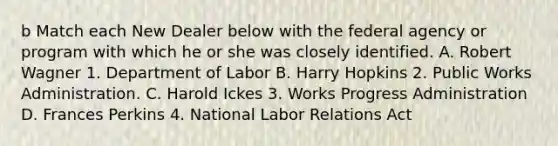 b Match each New Dealer below with the federal agency or program with which he or she was closely identified. A. Robert Wagner 1. Department of Labor B. Harry Hopkins 2. Public Works Administration. C. Harold Ickes 3. Works Progress Administration D. Frances Perkins 4. National Labor Relations Act