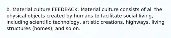 b. Material culture FEEDBACK: Material culture consists of all the physical objects created by humans to facilitate social living, including scientific technology, artistic creations, highways, living structures (homes), and so on.