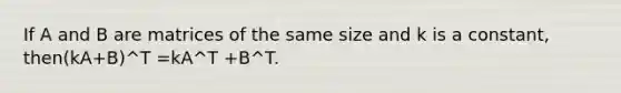 If A and B are matrices of the same size and k is a constant, then(kA+B)^T =kA^T +B^T.