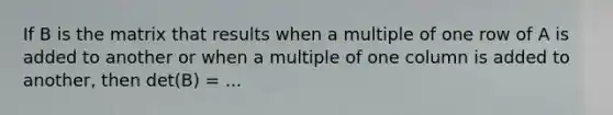 If B is the matrix that results when a multiple of one row of A is added to another or when a multiple of one column is added to another, then det(B) = ...