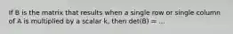 If B is the matrix that results when a single row or single column of A is multiplied by a scalar k, then det(B) = ...