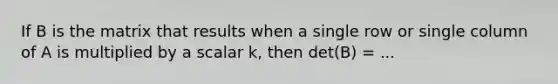 If B is the matrix that results when a single row or single column of A is multiplied by a scalar k, then det(B) = ...