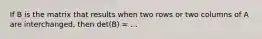 If B is the matrix that results when two rows or two columns of A are interchanged, then det(B) = ...