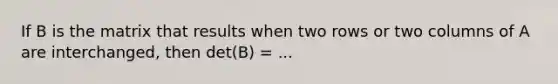 If B is the matrix that results when two rows or two columns of A are interchanged, then det(B) = ...