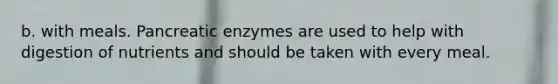 b. with meals. Pancreatic enzymes are used to help with digestion of nutrients and should be taken with every meal.