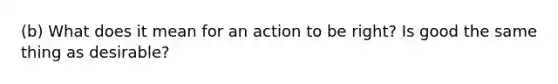 (b) What does it mean for an action to be right? Is good the same thing as desirable?