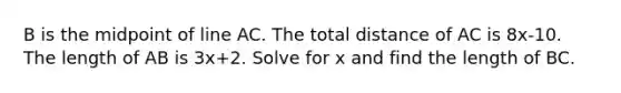 B is the midpoint of line AC. The total distance of AC is 8x-10. The length of AB is 3x+2. Solve for x and find the length of BC.