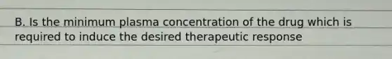 B. Is the minimum plasma concentration of the drug which is required to induce the desired therapeutic response