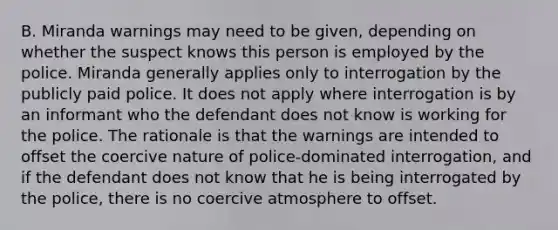 B. Miranda warnings may need to be given, depending on whether the suspect knows this person is employed by the police. Miranda generally applies only to interrogation by the publicly paid police. It does not apply where interrogation is by an informant who the defendant does not know is working for the police. The rationale is that the warnings are intended to offset the coercive nature of police-dominated interrogation, and if the defendant does not know that he is being interrogated by the police, there is no coercive atmosphere to offset.