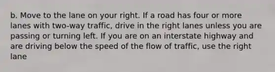 b. Move to the lane on your right. If a road has four or more lanes with two-way traffic, drive in the right lanes unless you are passing or turning left. If you are on an interstate highway and are driving below the speed of the flow of traffic, use the right lane