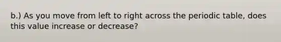 b.) As you move from left to right across the periodic table, does this value increase or decrease?